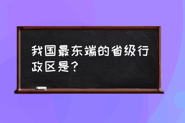 我国的最东端位于哪里 我国最东端的省级行政区是? 我国的最东端位于哪里 我国最东端的省级行政区是?
