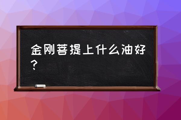 金刚菩提上油最佳方法 金刚菩提上什么油好? 金刚菩提上油最佳方法 金刚菩提上什么油好?