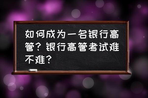 银行高管考试题 如何成为一名银行高管?银行高管考试难不难? 银行高管考试题 如何成为一名银行高管?银行高管考试难不难?