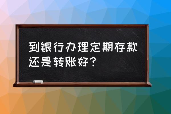 现在存钱用存款本好还是存单好 到银行办理定期存款还是转账好？