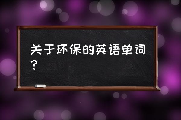 环保的单词 关于环保的英语单词? 环保的单词 关于环保的英语单词?
