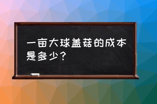 大球盖菇与什么不能同吃 一亩大球盖菇的成本是多少? 大球盖菇与什么不能同吃 一亩大球盖菇的成本是多少?