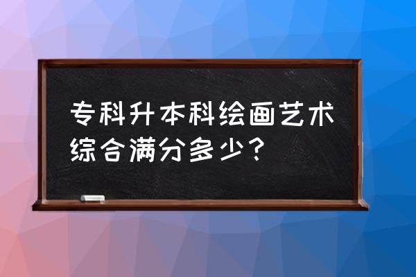 艺术专业专升本怎么考 专科升本科绘画艺术综合满分多少? 艺术专业专升本怎么考 专科升本科绘画艺术综合满分多少?