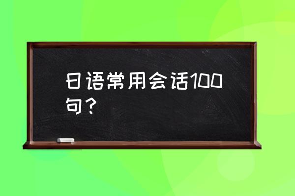 日语常用会话100句对照 日语常用会话100句? 日语常用会话100句对照 日语常用会话100句?