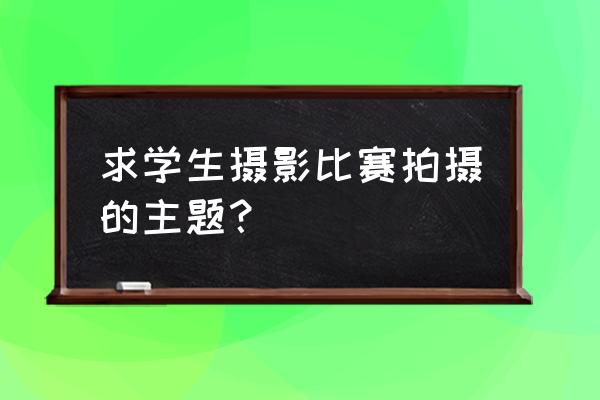 学生摄影课 求学生摄影比赛拍摄的主题? 学生摄影课 求学生摄影比赛拍摄的主题?
