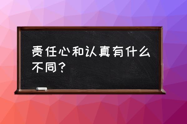 职场中必须要具备责任心 责任心和认真有什么不同? 职场中必须要具备责任心 责任心和认真有什么不同?