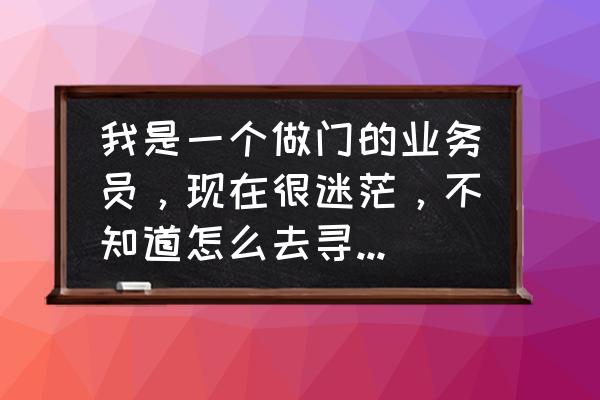 业务员不找客户怎么办 我是一个做门的业务员,现在很迷茫,不知道怎么去寻找客户,求指教啊,我非常喜欢这个行业? 业务员不找客户怎么办 我是一个做门的业务员,现在很迷茫,不知道怎么去寻找客户,求指教啊,我非常喜欢这个行业?