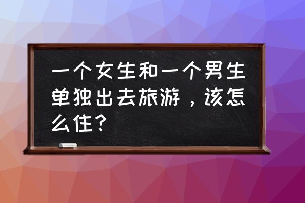 情侣出门需要准备什么 一个女生和一个男生单独出去旅游,该怎么住? 情侣出门需要准备什么 一个女生和一个男生单独出去旅游,该怎么住?