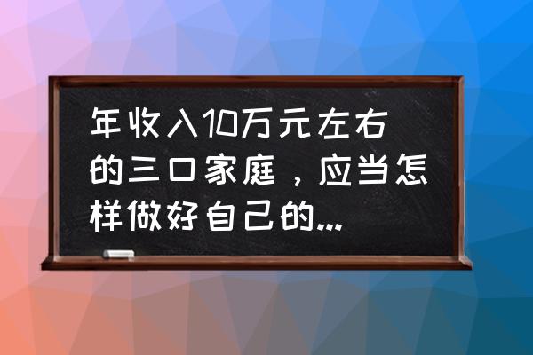 个人与家庭投资理财知识 年收入10万元左右的三口家庭,应当怎样做好自己的理财规划? 个人与家庭投资理财知识 年收入10万元左右的三口家庭,应当怎样做好自己的理财规划?