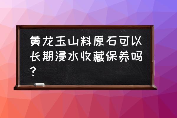 黄龙玉的正确保养方法 黄龙玉山料原石可以长期浸水收藏保养吗? 黄龙玉的正确保养方法 黄龙玉山料原石可以长期浸水收藏保养吗?