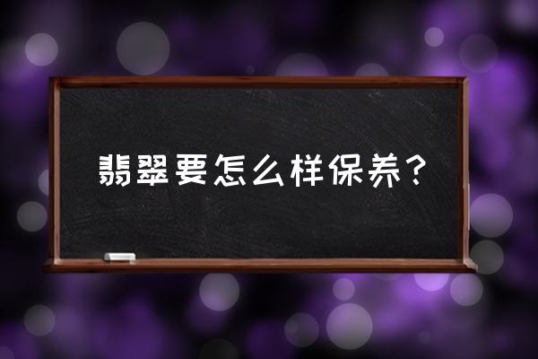 长期不戴的翡翠保养最好方法 翡翠要怎么样保养? 长期不戴的翡翠保养最好方法 翡翠要怎么样保养?