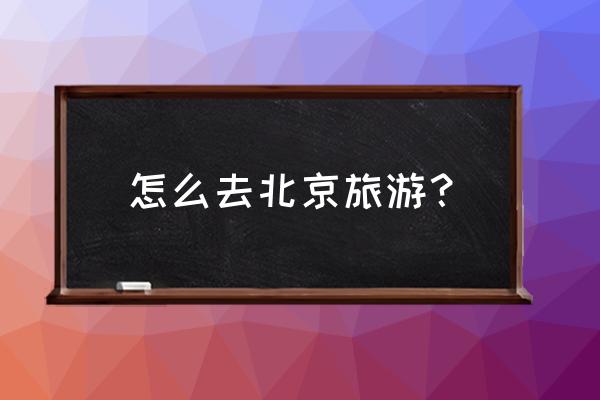 北京旅游5天4晚攻略最新版 怎么去北京旅游? 北京旅游5天4晚攻略最新版 怎么去北京旅游?