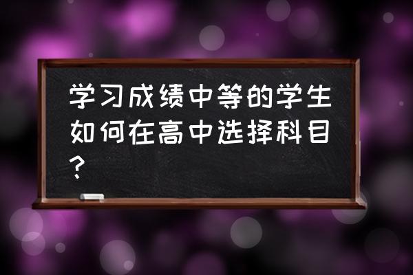 孩子学习中等怎么提升成绩 学习成绩中等的学生如何在高中选择科目? 孩子学习中等怎么提升成绩 学习成绩中等的学生如何在高中选择科目?
