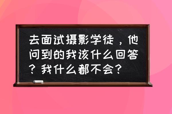 为应聘该岗位做了哪些准备 去面试摄影学徒,他问到的我该什么回答?我什么都不会? 为应聘该岗位做了哪些准备 去面试摄影学徒,他问到的我该什么回答?我什么都不会?