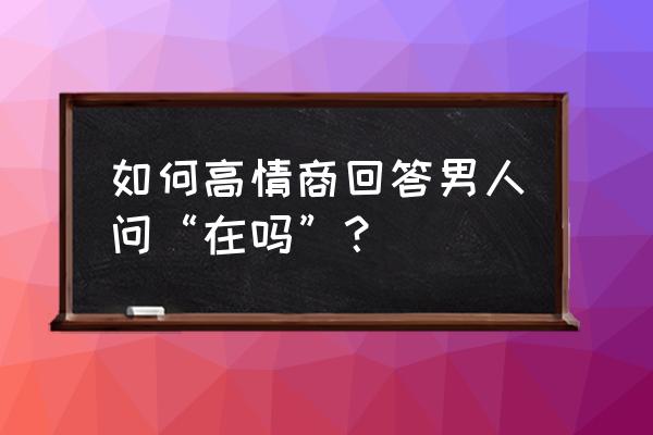 你还在加班吗怎么回复 如何高情商回答男人问“在吗”? 你还在加班吗怎么回复 如何高情商回答男人问“在吗”?