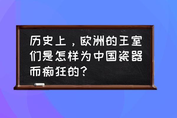 欧洲瓷器的独特魅力与文化 历史上,欧洲的王室们是怎样为中国瓷器而痴狂的? 欧洲瓷器的独特魅力与文化 历史上,欧洲的王室们是怎样为中国瓷器而痴狂的?