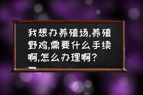 养殖场需要办理什么手续和证件 我想办养殖场,养殖野鸡,需要什么手续啊,怎么办理啊? 养殖场需要办理什么手续和证件 我想办养殖场,养殖野鸡,需要什么手续啊,怎么办理啊?