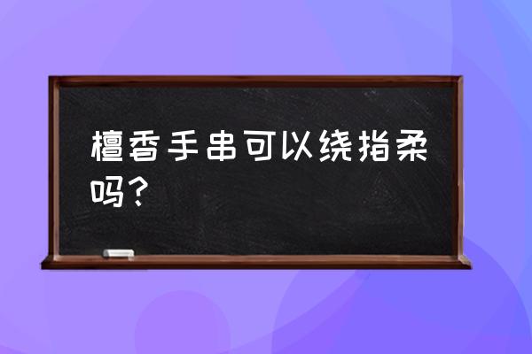 正宗檀香手串怎么盘 檀香手串可以绕指柔吗? 正宗檀香手串怎么盘 檀香手串可以绕指柔吗?